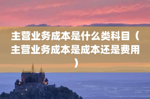 主营业务成本是什么类科目（主营业务成本是成本还是费用）