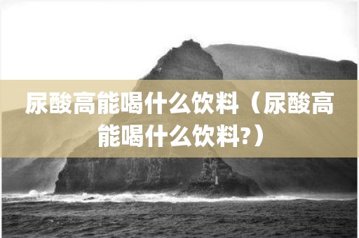 尿酸高能喝什么饮料（尿酸高能喝什么饮料?）
