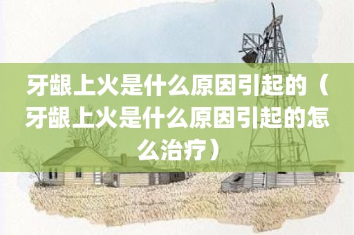 牙龈上火是什么原因引起的（牙龈上火是什么原因引起的怎么治疗）