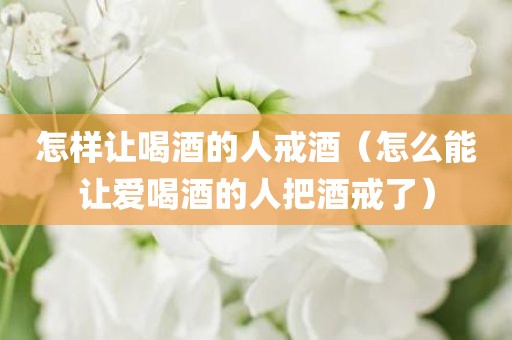 怎样让喝酒的人戒酒（怎么能让爱喝酒的人把酒戒了）