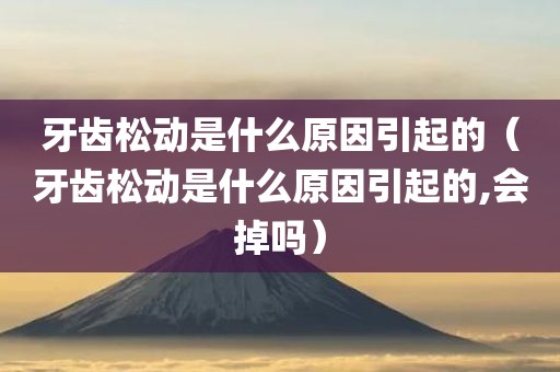牙齿松动是什么原因引起的（牙齿松动是什么原因引起的,会掉吗）