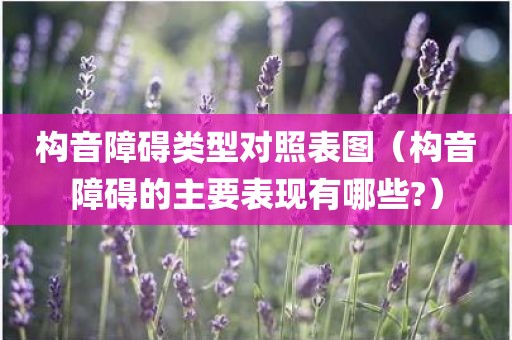 构音障碍类型对照表图（构音障碍的主要表现有哪些?）