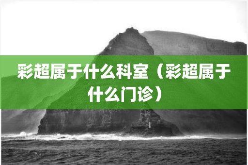 彩超属于什么科室(彩超属于什么门诊)