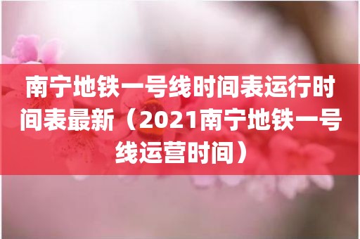 南宁地铁一号线时间表运行时间表最新（2021南宁地铁一号线运营时间）