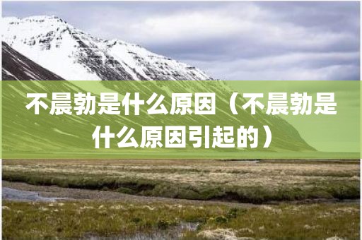 不晨勃是什么原因（不晨勃是什么原因引起的）