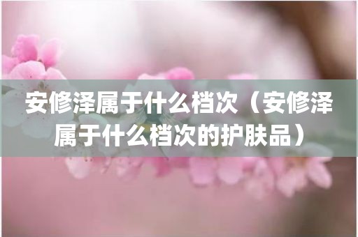 安修泽属于什么档次（安修泽属于什么档次的护肤品）