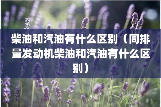 柴油和汽油有什么区别（同排量发动机柴油和汽油有什么区别）