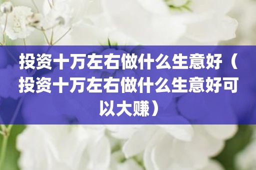 投资十万左右做什么生意好（投资十万左右做什么生意好可以大赚）