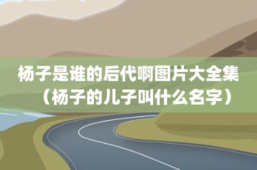 杨子是谁的后代啊图片大全集(杨子的儿子叫什么名字)