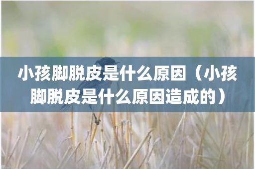 小孩脚脱皮是什么原因（小孩脚脱皮是什么原因造成的）
