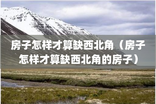 房子怎样才算缺西北角（房子怎样才算缺西北角的房子）