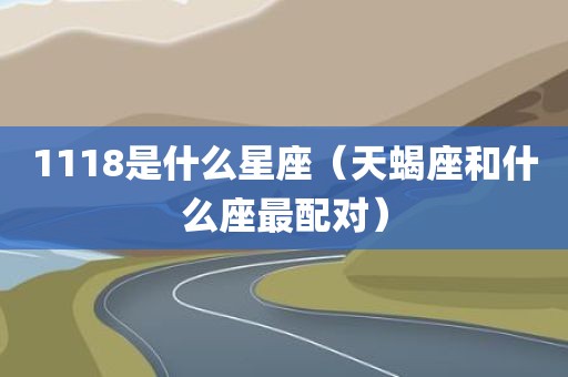 1118是什么星座(天蝎座和什么座最配对) 1118是什么星座(天蝎座和什么座最配对)