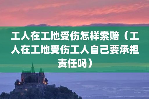 工人在工地受伤怎样索赔（工人在工地受伤工人自己要承担责任吗）