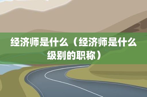 经济师是什么（经济师是什么级别的职称）