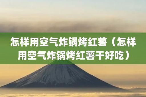 怎样用空气炸锅烤红薯（怎样用空气炸锅烤红薯干好吃）