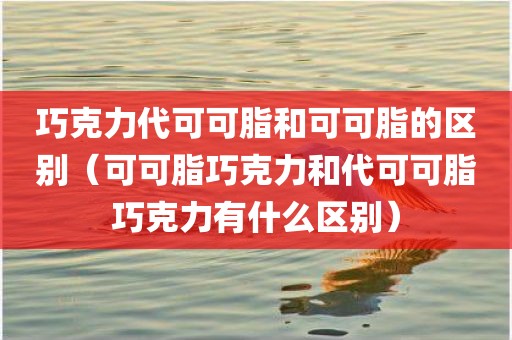 巧克力代可可脂和可可脂的区别（可可脂巧克力和代可可脂巧克力有什么区别）