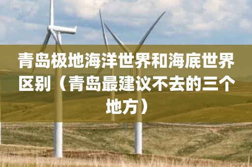 青岛极地海洋世界和海底世界区别（青岛最建议不去的三个地方）