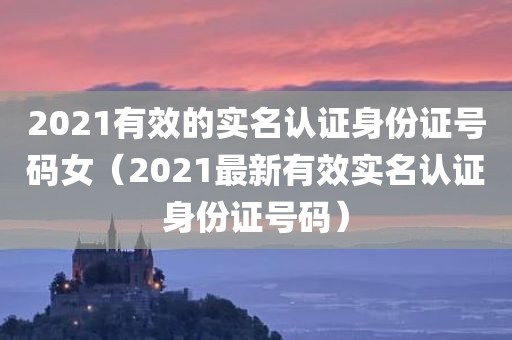 2021有效的实名认证身份证号码女（2021最新有效实名认证身份证号码）