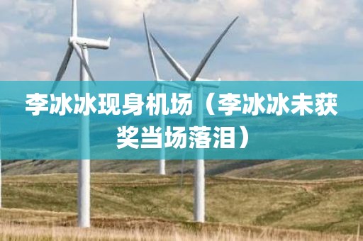李冰冰现身机场（李冰冰未获奖当场落泪）