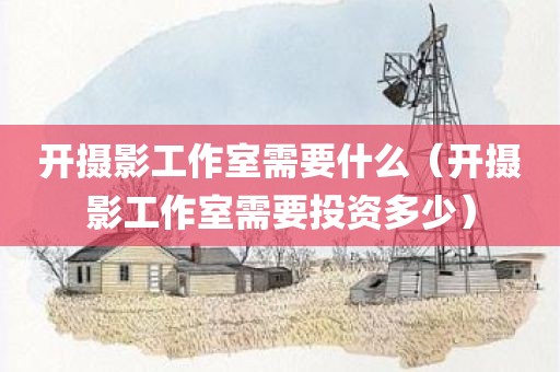 开摄影工作室需要什么（开摄影工作室需要投资多少）
