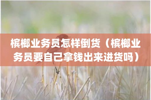 槟榔业务员怎样倒货（槟榔业务员要自己拿钱出来进货吗）