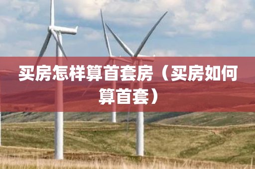 买房怎样算首套房（买房如何算首套）