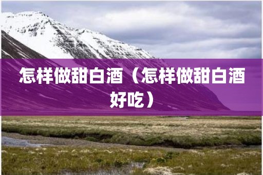 怎样做甜白酒（怎样做甜白酒好吃）