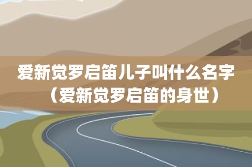 爱新觉罗启笛儿子叫什么名字（爱新觉罗启笛的身世）