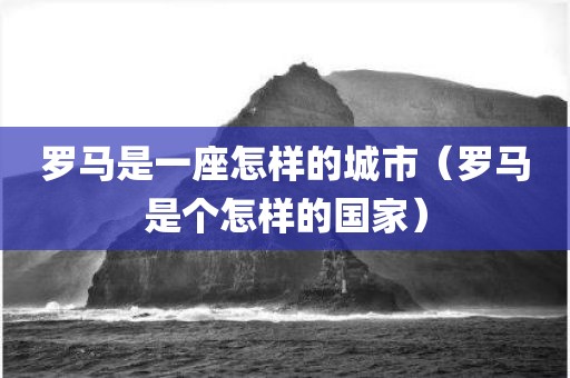 罗马是一座怎样的城市（罗马是个怎样的国家）