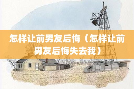 怎样让前男友后悔（怎样让前男友后悔失去我）
