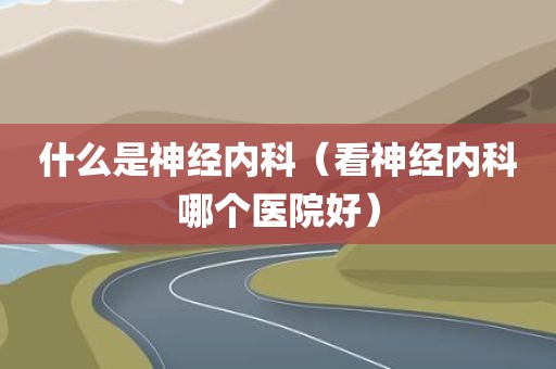 什么是神经内科（看神经内科哪个医院好）