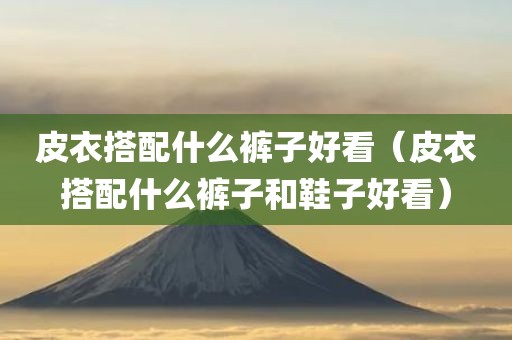 皮衣搭配什么裤子好看（皮衣搭配什么裤子和鞋子好看）