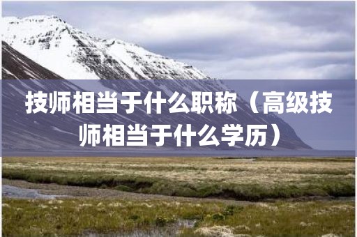 技师相当于什么职称（高级技师相当于什么学历）