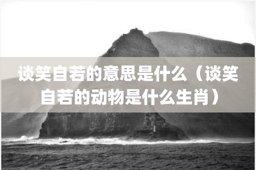 谈笑自若的意思是什么（谈笑自若的动物是什么生肖）