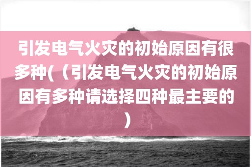 引发电气火灾的初始原因有很多种(（引发电气火灾的初始原因有多种请选择四种最主要的）