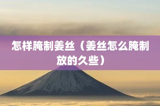 怎样腌制姜丝（姜丝怎么腌制放的久些）