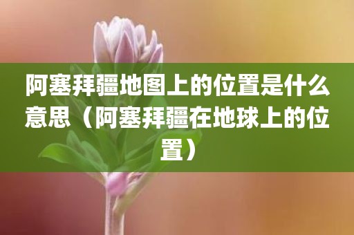 阿塞拜疆地图上的位置是什么意思（阿塞拜疆在地球上的位置）
