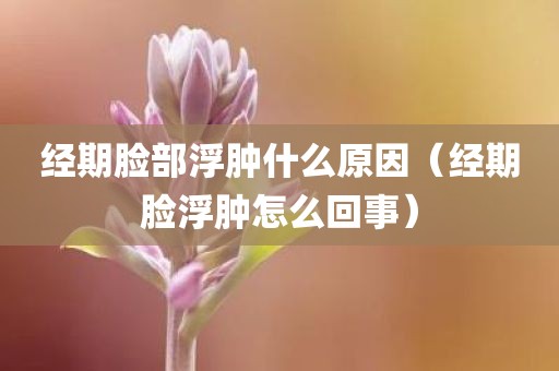 经期脸部浮肿什么原因（经期脸浮肿怎么回事）