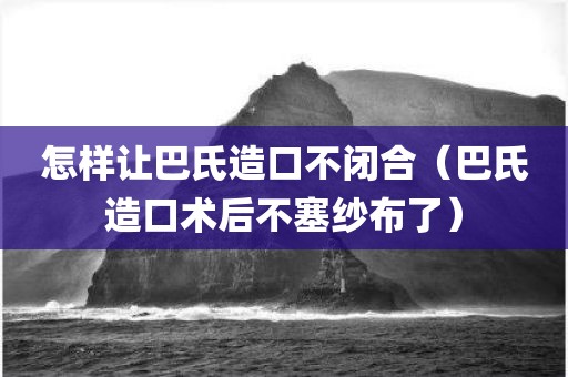 怎样让巴氏造口不闭合（巴氏造口术后不塞纱布了）