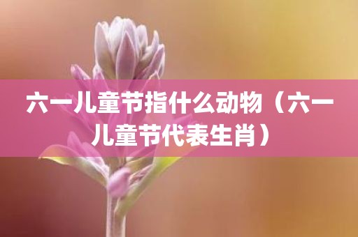 六一儿童节指什么动物（六一儿童节代表生肖）