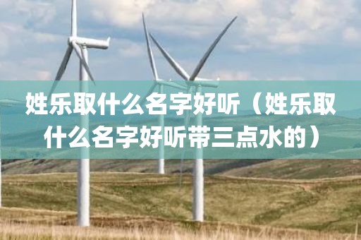 姓乐取什么名字好听（姓乐取什么名字好听带三点水的）