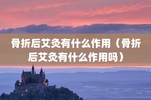 骨折后艾灸有什么作用（骨折后艾灸有什么作用吗）