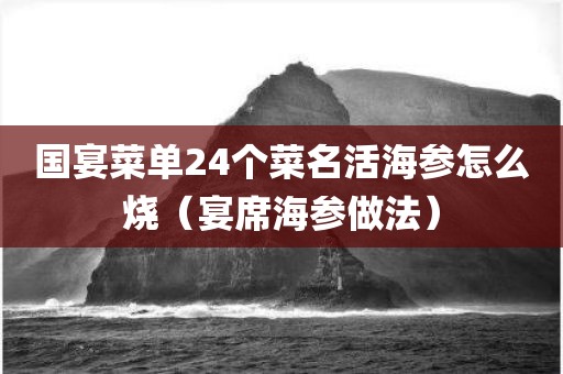 国宴菜单24个菜名活海参怎么烧（宴席海参做法）