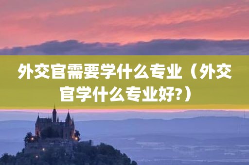 外交官需要学什么专业（外交官学什么专业好?）