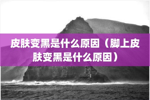 皮肤变黑是什么原因（脚上皮肤变黑是什么原因）