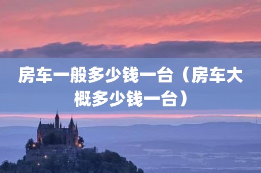 房车一般多少钱一台（房车大概多少钱一台）