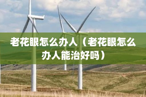 老花眼怎么办人(老花眼怎么办人能治好吗)