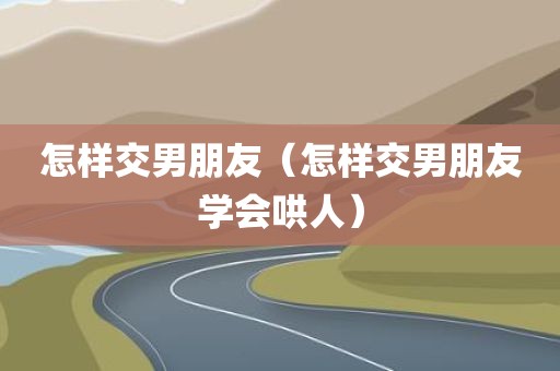 怎样交男朋友（怎样交男朋友学会哄人）