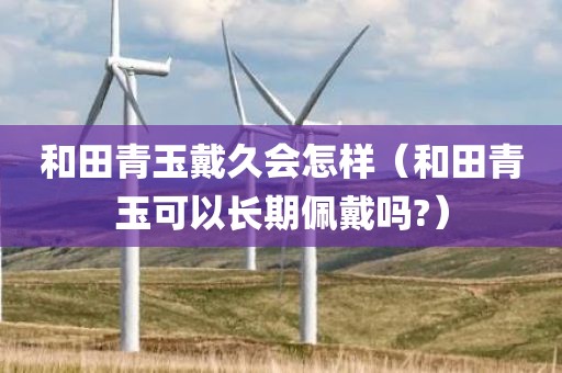 和田青玉戴久会怎样（和田青玉可以长期佩戴吗?）