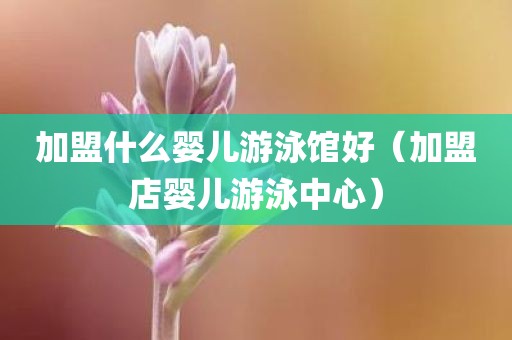 加盟什么婴儿游泳馆好（加盟店婴儿游泳中心）